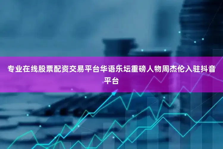 专业在线股票配资交易平台华语乐坛重磅人物周杰伦入驻抖音平台