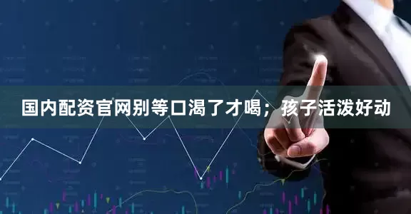 国内配资官网别等口渴了才喝；孩子活泼好动
