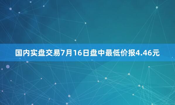 国内实盘交易7月16日盘中最低价报4.46元