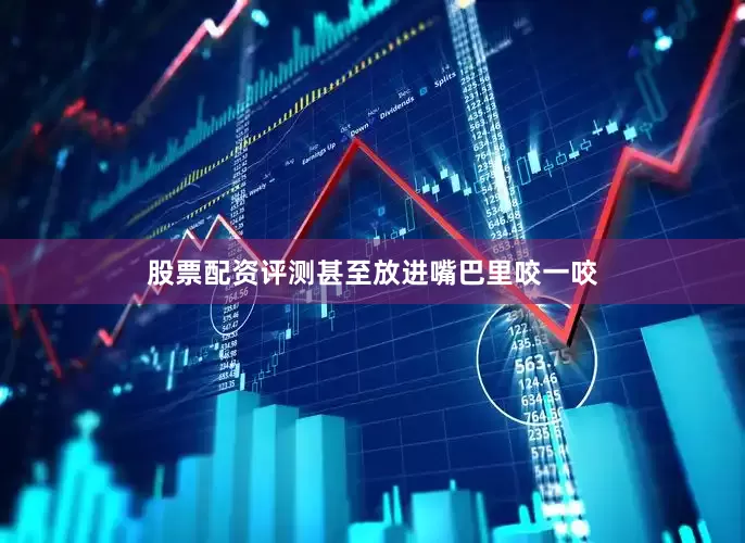 股票配资评测甚至放进嘴巴里咬一咬