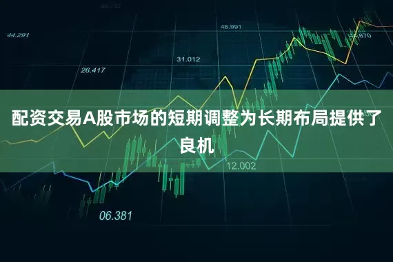 配资交易A股市场的短期调整为长期布局提供了良机