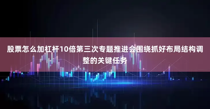 股票怎么加杠杆10倍第三次专题推进会围绕抓好布局结构调整的关键任务