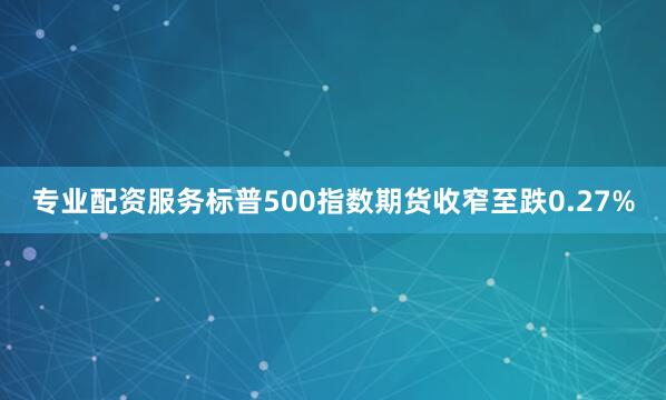 专业配资服务标普500指数期货收窄至跌0.27%